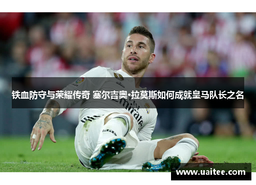 铁血防守与荣耀传奇 塞尔吉奥·拉莫斯如何成就皇马队长之名