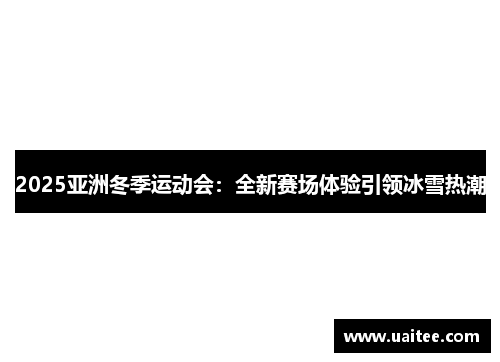 2025亚洲冬季运动会：全新赛场体验引领冰雪热潮