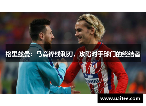 格里兹曼：马竞锋线利刃，攻陷对手球门的终结者