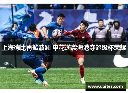 上海德比再掀波澜 申花逆袭海港夺超级杯荣耀