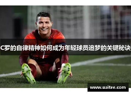 C罗的自律精神如何成为年轻球员追梦的关键秘诀